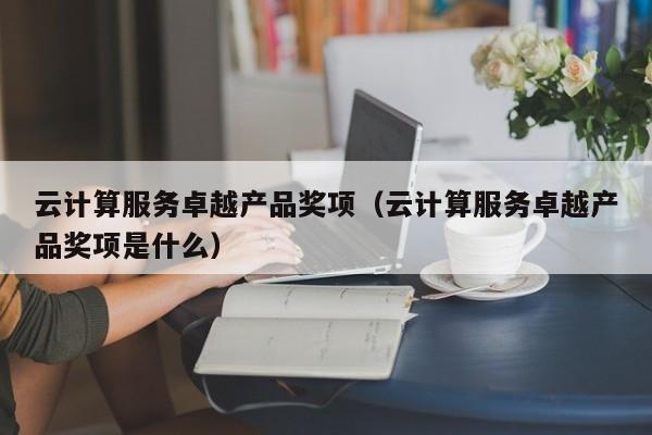 云计算服务卓越产品奖项（云计算服务卓越产品奖项是什么）