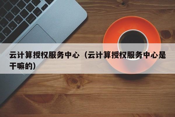 云计算授权服务中心（云计算授权服务中心是干嘛的）