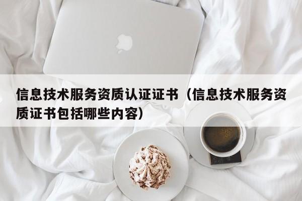 信息技术服务资质认证证书（信息技术服务资质证书包括哪些内容）