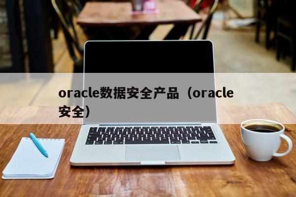 oracle数据安全产品（oracle 安全）