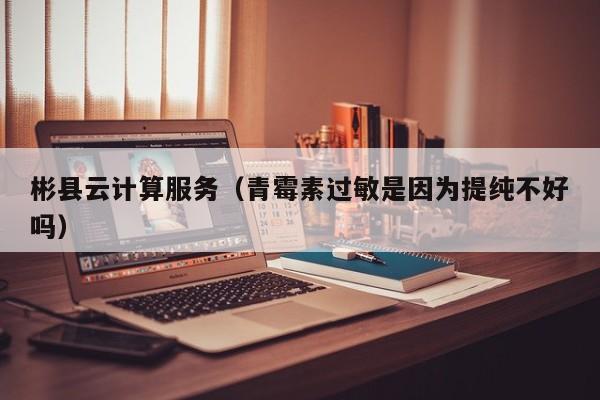 彬县云计算服务（青霉素过敏是因为提纯不好吗）