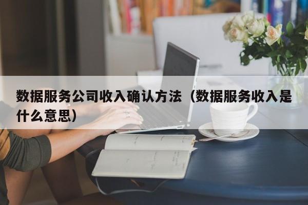 数据服务公司收入确认方法（数据服务收入是什么意思）